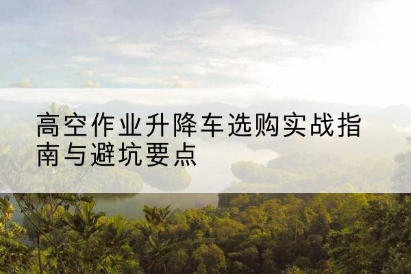 榕江升降车怎么选-高空作业升降车选购实战指南与避坑要点