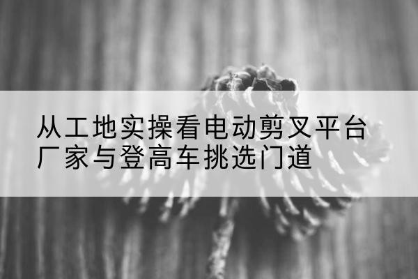 榕江电动剪叉升降平台厂家-从工地实操看电动剪叉平台厂家与登高车挑选门道