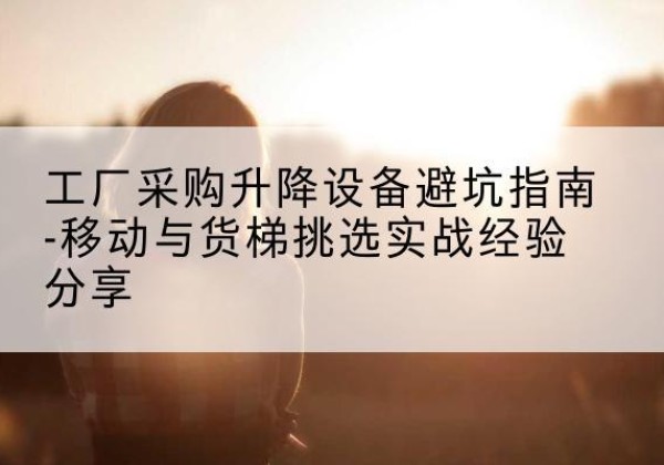 榕江移动式升降机怎么选-工厂采购升降设备避坑指南-移动与货梯挑选实战经验分享