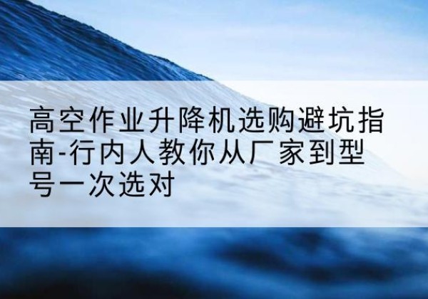 榕江升降平台厂家-高空作业升降机选购避坑指南-行内人教你从厂家到型号一次选对