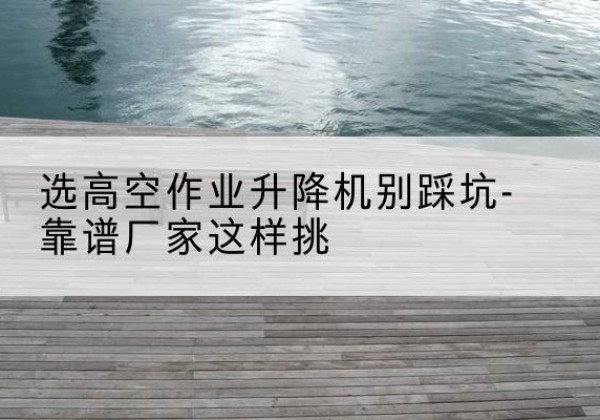 榕江剪叉式升降机厂家-选高空作业升降机别踩坑-靠谱厂家这样挑