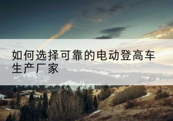 榕江电动登高车厂家-如何选择可靠的电动登高车生产厂家