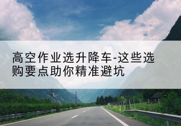 榕江升降车厂家-高空作业选升降车-这些选购要点助你*避坑
