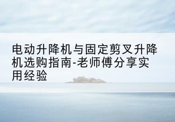 榕江电动升降机怎么选-电动升降机与固定剪叉升降机选购指南-老师傅分享实用经验