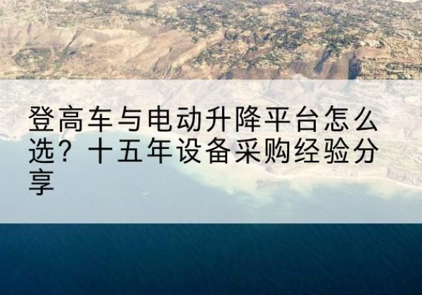榕江登高车厂家厂家-登高车与电动升降平台怎么选？十五年设备采购经验分享