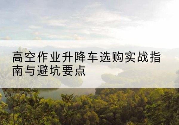 榕江升降车怎么选-高空作业升降车选购实战指南与避坑要点