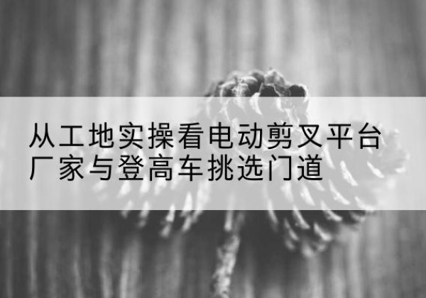 榕江电动剪叉升降平台厂家-从工地实操看电动剪叉平台厂家与登高车挑选门道